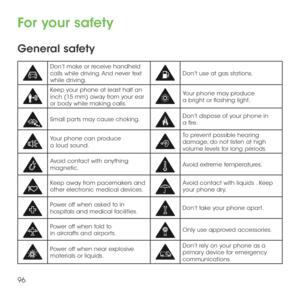 Page 9896
For your safety
General safety
Don’t make or receive handheld calls while driving. And never text while driving. Don’t use at gas stations.
Keep your phone at least half an inch (15 mm) away from your ear or body while making calls.   
Your phone may produce a bright or flashing light.
Small parts may cause choking.Don’t dispose of your phone in a fire.
Your phone can produce a loud sound.
To prevent possible hearing damage, do not listen at high volume levels for long periods
Avoid contact with...