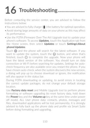 Page 111110
16 Troubleshooting ���������������������
Before contacting the service center, you are advised to follow the 
instructions below:
•	You are advised to fully charge ( 
 ) the battery for optimal operation.
•	 Avoid storing large amounts of data on your phone as this may affect 
its performance.
•	 Use the FOTA (Firmware Over The Air) Upgrade tool to update your 
phone's software. To access  Updates, touch the Application tab from 
the Home screen, then select  Updates or touch  Settings\About...