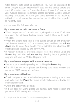 Page 112111
After factory data reset is performed, you will be requested to 
enter Google account credentials
(1) used on this device before the 
reset. Otherwise, you can't use the device. If you don't remember 
your Google account credentials, please complete Google account 
recovery procedure. In case you don’t succeed in it, apply to 
authorized repair center, but remember that it will not be regarded 
as warranty case.
and carry out the following checks:
My phone can't be switched on or is...