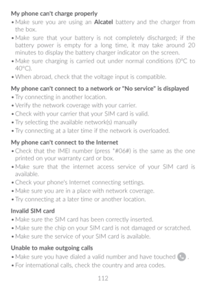 Page 113112
My phone can't charge properly
•	
Make sure you are using an Alcatel battery and the charger from 
the box.
•	 Make sure that your battery is not completely discharged; if the 
battery power is empty for a long time, it may take around 20 
minutes to display the battery charger indicator on the screen.
•	 Make sure charging is carried out under normal conditions (0°C to 
40°C).
•	 When abroad, check that the voltage input is compatible.
My phone can't connect to a network or "No...