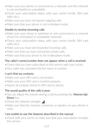 Page 114113
•	
Make sure your phone is connected to a network, and the network 
is not overloaded or unavailable.
•	 Check your subscription status with your carrier (credit, SIM card 
valid, etc.).
•	 Make sure you have not barred outgoing calls.
•	 Make sure that your phone is not in Airplane mode.
Unable to receive incoming calls
•	 Make sure your phone is switched on and connected to a network 
(check for overloaded or unavailable network).
•	 Check your subscription status with your carrier (credit, SIM...