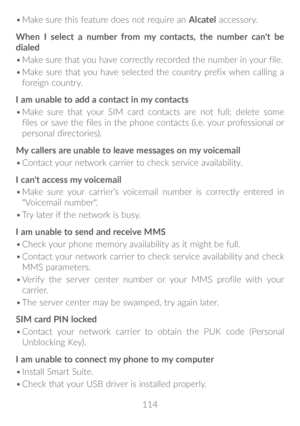 Page 115114
•	
Make sure this feature does not require an  Alcatel accessory.
When I select a number from my contacts, the number can't be 
dialed
•	 Make sure that you have correctly recorded the number in your file.
•	 Make sure that you have selected the country prefix when calling a 
foreign country.
I am unable to add a contact in my contacts
•	 Make sure that your SIM card contacts are not full; delete some 
files or save the files in the phone contacts (i.e. your professional or 
personal...