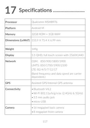 Page 118117
17 Specifications �������������������������
Processor Qualcomm MSM8976
Platform Android M
Memory 32GB ROM + 3GB RAM
Dimensions (LxWxT) 153.9 X 75.4 X 6.99 mm
Weight 149g
Display 5.5 QHD, full touch screen with 2560X1440
Network GSM:   850/900/1800/1900
UMTS: 850/1700/1900/2100 
LTE: B2/4/5/7/12/17
(Band frequency and data speed are carrier 
dependent.)
GPS Assisted GPS/Internal GPS antenna
Connectivity •	
Bluetooth V4.2
•	 Wi-Fi 802.11a/b/g/n/ac (2.4GHz & 5GHz)
•	 3.5 mm audio jack
•	 micro-USB...