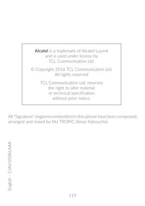 Page 120119
Alcatel is a trademark of Alcatel-Lucent 
and is used under license by   
TCL Communication Ltd.
© Copyright 2016 TCL Communication Ltd.  
All rights reserved
TCL Communication Ltd. reserves   
the right to alter material   
or technical specification   
without prior notice.
English - CJA61KDALAAA
All "Signature" ringtones embedded in this phone have been composed, 
arranged and mixed by NU TROPIC (Amar Kabouche). 