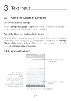 Page 3029
3 Text input ������������������������������������
3�1 Using the Onscreen Keyboard
Onscreen Keyboard settings
Touch Settings\Language & input, touch the keyboard you want to set 
up  and  a series of settings will become available. 
Adjust the Onscreen Keyboard orientation
Turn the phone sideways or upright to adjust the onscreen keyboard 
orientation. You can adjust it by changing the settings (Touch  Settings\
Display\Auto-rotate screen). Also your phone screen is reversible. 
(Touch...
