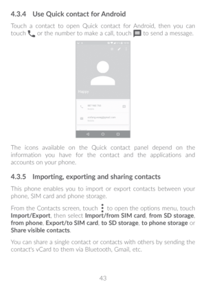 Page 4443
4�3�4 Use Quick contact for Android
Touch a contact to open Quick contact for Android, then you can 
touch  or the number to make a call, touch  to send a message.
The icons available on the Quick contact panel depend on the 
information you have for the contact and the applications and 
accounts on your phone.
4�3�5 Importing, exporting and sharing contacts
This phone enables you to import or export contacts between your 
phone, SIM card and phone storage.
From the Contacts screen, touch 
 to open...