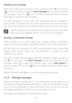 Page 4847
Sending a text message
Enter the mobile phone number of the recipient in the 
To bar or touch  
 to add recipients. Touch the  Send message bar to enter the text of 
the message. Touch the 
 icon to insert emoticons. When finished, 
touch  to send the text message. 
An SMS message of more than 160 characters will be charged as 
several SMS. A counter will be on the right of the text box to remind 
you how many characters are allowed to be entered in one message.
Specific letters (accented) will also...