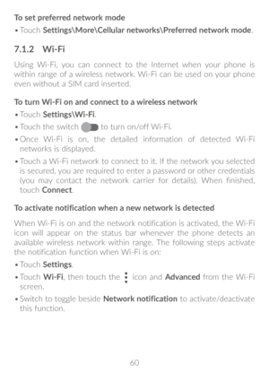 Page 6160
To set preferred network mode
•	
Touch  Settings\More\Cellular networks\Preferred network mode .
7�1�2 Wi-Fi
Using Wi-Fi, you can connect to the Internet when your phone is 
within range of a wireless network. Wi-Fi can be used on your phone 
even without a SIM card inserted.
To turn Wi-Fi on and connect to a wireless network
•	Touch  Settings\Wi-Fi.
•	 Touch the switch 
 to turn on/off Wi-Fi.
•	 Once Wi-Fi is on, the detailed information of detected Wi-Fi 
networks is displayed.
•	 Touch a Wi-Fi...