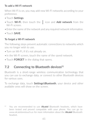 Page 6261
To add a Wi-Fi network
When Wi-Fi is on, you may add new Wi-Fi networks according to your 
preference. 
•	
Touch  Settings. 
•	 Touch  Wi-Fi, then touch the 
 icon and Add network  from the 
Wi-Fi screen.
•	 Enter the name of the network and any required network information.
•	 Touch  SAV E.
To forget a Wi-Fi network
The following steps prevent automatic connections to networks which 
you no longer wish to use.
•	 Turn on Wi-Fi, if it’s not already on.
•	 In the Wi-Fi screen, touch the name of the...