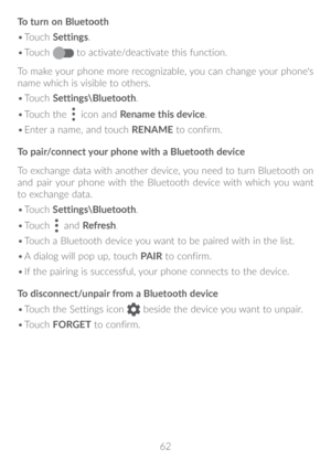 Page 6362
To turn on Bluetooth
•	
Touch  Settings.
•	 Touch 
 to activate/deactivate this function.
To make your phone more recognizable, you can change your phone's 
name which is visible to others.
•	 Touch  Settings\Bluetooth.
•	 Touch the 
 icon and  Rename this device.
•	 Enter a name, and touch  RENAME to confirm.
To pair/connect your phone with a Bluetooth device 
To exchange data with another device, you need to turn Bluetooth on 
and pair your phone with the Bluetooth device with which you want 
to...