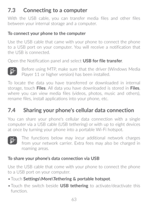 Page 6463
7�3 Connecting to a computer
With the USB cable, you can transfer media files and other files 
between your internal storage and a computer. 
To connect your phone to the computer
Use the USB cable that came with your phone to connect the phone 
to a USB port on your computer. You will receive a notification that 
the USB is connected.
Open the Notification panel and select  USB for file transfer.
Before using MTP, make sure that the driver (Windows Media 
Player 11 or higher version) has been...