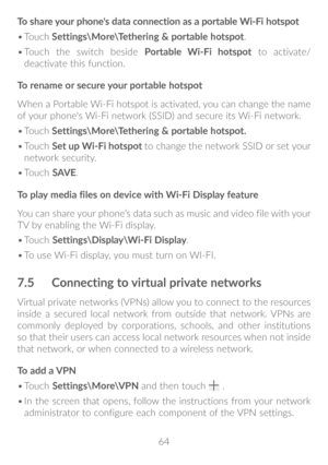 Page 6564
To share your phone's data connection as a portable Wi-Fi hotspot
•	
Touch  Settings\More\Tethering & portable hotspot.
•	 Touch the switch beside  Portable Wi-Fi hotspot to activate/
deactivate this function.
To rename or secure your portable hotspot
When a Portable Wi-Fi hotspot is activated, you can change the name 
of your phone's Wi-Fi network (SSID) and secure its Wi-Fi network.
•	 Touch  Settings\More\Tethering & portable hotspot�
•	 Touch  Set up Wi-Fi hotspot to change the network...