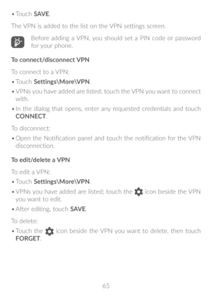 Page 6665
•	
Touch  SAV E.
The VPN is added to the list on the VPN settings screen.
Before adding a VPN, you should set a PIN code or password 
for your phone.
To connect/disconnect VPN
To connect to a VPN:
•	 Touch  Settings\More\VPN.
•	 VPNs you have added are listed; touch the VPN you want to connect 
with.
•	 In the dialog that opens, enter any requested credentials and touch 
CONNECT.
To disconnect:
•	 Open the Notification panel and touch the notification for the VPN 
disconnection.
To edit/delete a VPN...