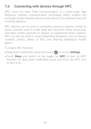 Page 6766
7�6 Connecting with devices through NFC
NFC, short for Near Field Communication, is a short-range high 
frequency wireless communication technology which enables the 
exchange of data between devices over about a 10 centimeter (around 
4 inches) distance.
NFC devices can be used in contactless payment systems, similar to 
those currently used in credit cards and electronic ticket smartcards, 
and allow mobile payment to replace or supplement these systems. 
NFC can also be used in social networking...