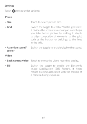 Page 7069
Settings
Touch 
 to set under options:
Photo
•	 Size Touch to select picture size.
•	 Grid Switch the toggle to enable/disable grid view. 
It divides the screen into equal parts and helps 
you take better photos by making it simple 
to align compositional elements to the grid, 
such as the horizon or buildings to the lines 
in the grid.
•	 Attention sound/
seeker Switch the toggle to enable/disable the sound.
Video
•	 Back camera video Touch to select the video recording quality.
•	 EIS Switch the...