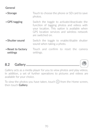 Page 7170
General
•	
Storage Touch to choose the phone or SD card to save 
photos.
•	 GPS tagging Switch the toggle to activate/deactivate the 
function of tagging photos and videos with 
your location. This option is available when 
GPS location services and wireless network 
are switched on.
•	 Shutter sound Switch the toggle to enable/disable shutter 
sound when taking a photo.
•	 Reset to factory 
settings Touch and confirm to reset the camera 
settings.
8�2 
Gallery...