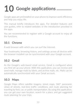 Page 7877
10 Google applications ��������������
Google apps are preinstalled on your phone to improve work efficiency 
and help you enjoy life.
This manual briefly introduces the apps. For detailed features and 
user guides, refer to related websites or the introduction provided in 
the apps.
You are recommended to register with a Google account to enjoy all 
the functions.
10�1 Chrome
A web browser with which you can surf the Internet. 
Your bookmarks, browsing history, and settings across all devices with...