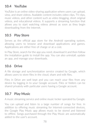 Page 7978
10�4 YouTube
YouTube is an online video-sharing application where users can upload, 
view, and share videos. Available content includes video clips, TV clips, 
music videos, and other content such as video blogging, short original 
videos, and educational videos. It supports a streaming function that 
allows you to start watching videos almost as soon as they begin 
downloading from the Internet.
10�5 Play Store
Serves as the official app store for the Android operating system, 
allowing users to...