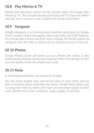 Page 8079
10�8 Play Movies & TV
Movies and television shows can be viewed online via Google Play 
Movies & TV.  You can also download movies and TV shows for offline 
viewing. Some content is only available for rental or purchase. 
10�9 Hangouts
Google Hangouts is a communication platform developed by Google 
which includes instant messaging, video chat, SMS, and VOIP features. 
You should add a friend and then start chatting. All friends added via 
Hangouts from the Web or device will be displayed in your...