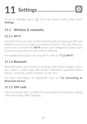 Page 8180
11 Settings ������������������������������
To go to Settings, touch  from the Home screen, then touch 
Settings.
11�1  Wireless & networks
11�1�1  Wi-Fi
Using Wi-Fi you can now surf the Internet without using your SIM card 
whenever you are in range of a wireless network. The only thing you 
have to do is to enter the  Wi-Fi screen and configure an access point 
to connect your phone to the wireless network.
For detailed instructions on using Wi-Fi, refer to “7�1�2 Wi-Fi”.
11�1�2  Bluetooth...