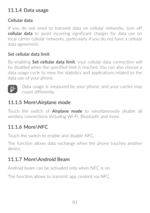 Page 8281
11�1�4 Data usage
Cellular data
If you do not need to transmit data on cellular networks, turn off 
cellular data to avoid incurring significant charges for data use on 
local carrier cellular networks, particularly if you do not have a cellular 
data agreement.
Set cellular data limit
By enabling Set cellular data limit, your cellular data connection will 
be disabled when the specified limit is reached. You can also choose a 
data usage cycle to view the statistics and applications related to the...