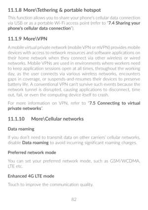 Page 8382
11�1�8 More\Tethering & portable hotspot
This function allows you to share your phone's cellular data connection 
via USB or as a portable Wi-Fi access point (refer to “7�4 Sharing your 
phone's cellular data connection ”).
11�1�9 More\VPN
A mobile virtual private network (mobile VPN or mVPN) provides mobile 
devices with access to network resources and software applications on 
their home network when they connect via other wireless or wired 
networks. Mobile VPNs are used in environments...