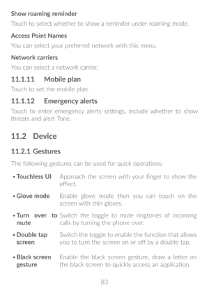 Page 8483
Show roaming reminder
Touch to select whether to show a reminder under roaming mode. 
Access Point Names
You can select your preferred network with this menu.
Network carriers
You can select a network carrier.
11�1�11 
Mobile plan
Touch to set the mobile plan.
11�1�12 Emergency alerts
Touch to enter emergency alerts settings, include whether to show 
threats and alert Tone.
11�2 Device
11�2�1  Gestures
The following gestures can be used for quick operations:
•	 Touchless UI Approach the screen with...