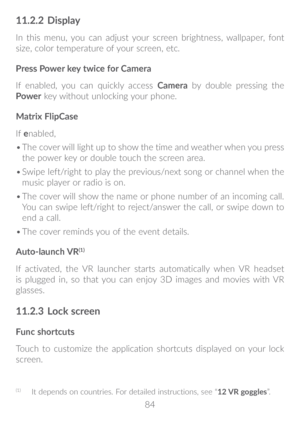 Page 8584
11�2�2 Display
In this menu, you can adjust your screen brightness, wallpaper, font 
size, color temperature of your screen, etc. 
Press Power key twice for Camera
If enabled, you can quickly access  Camera by double pressing the 
Power  key without unlocking your phone.
Matrix FlipCase
If  enabled, 
•	 The cover will light up to show the time and weather when you press 
the power key or double touch the screen area. 
•	 Swipe left/right to play the previous/next song or channel when the 
music player...