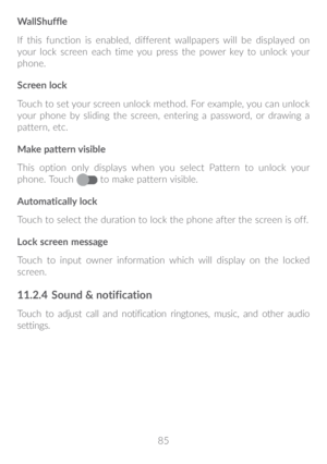 Page 8685
WallShuffle
If this function is enabled, different wallpapers will be displayed on 
your lock screen each time you press the power key to unlock your 
phone.
Screen lock
Touch to set your screen unlock method. For example, you can unlock 
your phone by sliding the screen, entering a password, or drawing a 
pattern, etc.
Make pattern visible
This option only displays when you select Pattern to unlock your 
phone. Touch 
 
to make pattern visible.
Automatically lock
Touch to select the duration to lock...