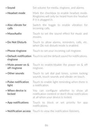 Page 8786
•	
Sound Set volume for media, ringtone, and alarms.
•	 Headset mode Mark the checkbox to enable headset mode. 
Ringtones will only be heard from the headset 
if it is plugged in.
•	 Also vibrate for 
calls Switch the toggle to enable vibration for 
incoming calls.
•	 MaxxAudio Touch to set the sound effect for music and 
movies.
•	 Do Not Disturb Touch to allow alarms, reminders, calls, etc. 
when Do not disturb mode is enabled.
•	 Phone ringtone Touch to set your incoming call ringtone.
•	 Default...