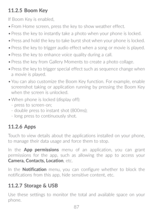 Page 8887
11�2�5 Boom Key
If Boom Key is enabled, 
•	From Home screen, press the key to show weather effect. 
•	 Press the key to instantly take a photo when your phone is locked. 
•	 Press and hold the key to take burst shot when your phone is locked.
•	 Press the key to trigger audio effect when a song or movie is played.
•	 Press the key to enhance voice quality during a call.
•	 Press the key from Gallery Moments to create a photo collage.
•	 Press the key to trigger special effect such as sequence change...
