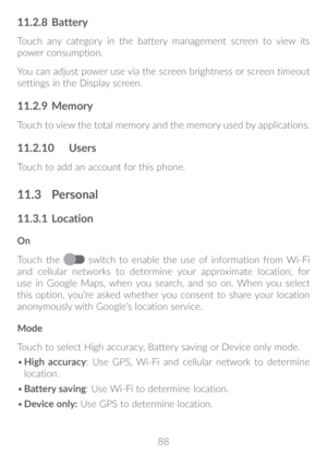 Page 8988
11�2�8 Battery
Touch any category in the battery management screen to view its 
power consumption.
You can adjust power use via the screen brightness or screen timeout 
settings in the Display screen.
11�2�9 Memory
Touch to view the total memory and the memory used by applications.
11�2�10  Users
Touch to add an account for this phone.
11�3 Personal
11�3�1  Location
On
Touch the 
 switch to enable the use of information from Wi-Fi 
and cellular networks to determine your approximate location, for 
use...