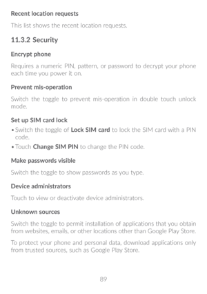Page 9089
Recent location requests
This list shows the recent location requests.
11�3�2 
Security
Encrypt phone
Requires a numeric PIN, pattern, or password to decrypt your phone 
each time you power it on.
Prevent mis-operation
Switch the toggle to prevent mis-operation in double touch unlock 
mode.
Set up SIM card lock
•	Switch the toggle of  Lock SIM card to lock the SIM card with a PIN 
code.
•	 Touch  Change SIM PIN  to change the PIN code.
Make passwords visible
Switch the toggle to show passwords as you...