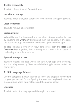 Page 9190
Trusted credentials
Touch to display trusted CA certificates.
Install from storage
Touch to install encrypted certificates from internal storage or SD card.
Clear credentials
Touch to remove all certificates.
Screen pinning
When this function is enabled, you can always keep a window in view 
by touching the 
Overview button and then the pin icon. In this case, 
the user cannot go to any other window or open any other app. 
To stop pinning a window in view, long press both the  Back and 
Overview  keys...