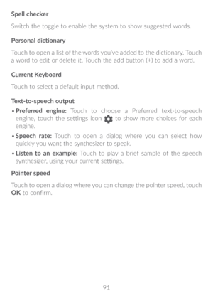 Page 9291
Spell checker
Switch the toggle to enable the system to show suggested words.
Personal dictionary
Touch to open a list of the words you’ve added to the dictionary. Touch 
a word to edit or delete it. Touch the add button (+) to add a word.
Current Keyboard
Touch to select a default input method.
Text-to-speech output
•	
Preferred engine: Touch to choose a Preferred text-to-speech 
engine, touch the settings icon 
 to show more choices for each 
engine.
•	 Speech rate: Touch to open a dialog where you...