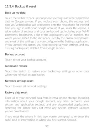 Page 9392
11�3�4 Backup & reset
Back up my data
Touch the switch to back up your phone’s settings and other application 
data to Google servers. If you replace your phone, the settings and 
data you’ve backed up will be restored onto the new phone for the first 
time you sign in with your Google account. If you mark this option, a 
wide variety of settings and data are backed up, including your Wi-Fi 
passwords, bookmarks, a list of the applications you’ve installed, the 
words you’ve added to the dictionary...