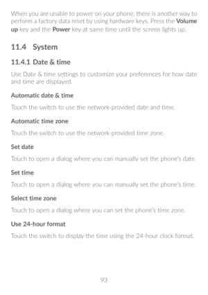 Page 9493
When you are unable to power on your phone, there is another way to 
perform a factory data reset by using hardware keys. Press the 
Volume 
up  key and the  Power key at same time until the screen lights up.
11�4 System
11�4�1  Date & time
Use Date & time settings to customize your preferences for how date 
and time are displayed.
Automatic date & time
Touch the switch to use the network-provided date and time.
Automatic time zone
Touch the switch to use the network-provided time zone.
Set date...