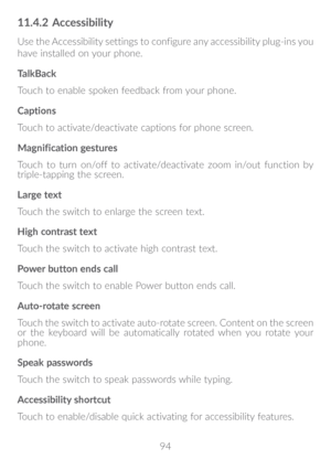 Page 9594
11�4�2 Accessibility
Use the Accessibility settings to configure any accessibility plug-ins you 
have installed on your phone.
TalkBack
Touch to enable spoken feedback from your phone.
Captions
Touch to activate/deactivate captions for phone screen.
Magnification gestures
Touch to turn on/off to activate/deactivate zoom in/out function by 
triple-tapping the screen.
Large text
Touch the switch to enlarge the screen text.
High contrast text
Touch the switch to activate high contrast text.
Power button...