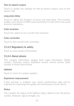 Page 9695
Text-to-speech output
Touch to update the settings for text-to-speech output, such as the 
speech rate.
Long press delay
Touch to adjust the duration of touch and hold delay. This function 
enables  your phone to differ touch and touch & hold, which may avoid 
incorrect operations.
Color inversion
Touch the switch to turn on/off color inversion.
Color correction
Touch to turn on/off color correction.
11�4�3 
Regulatory & safety
Touch to view product information.
11�4�4 About phone
This contains...