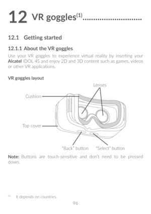 Page 9796
12 VR goggles(1) ����������������������������
12�1 Getting started
12�1�1  About the VR goggles
Use your VR goggles to experience virtual reality by inserting your 
Alcatel IDOL 4S and enjoy 2D and 3D content such as games, videos 
or other VR applications.
VR goggles layout
Top cover
“Select” button
“Back” button
Cushion
Lenses
Note:  Buttons are touch-sensitive and don’t need to be pressed 
down.
(1)  It depends on countries.  