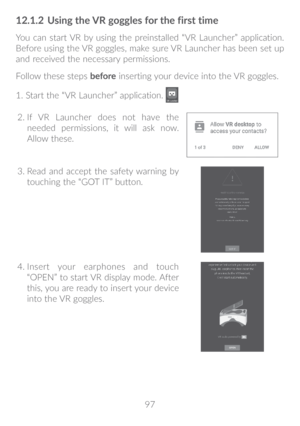 Page 9897
12�1�2 Using the VR goggles for the first time
You can start VR by using the preinstalled “VR Launcher” application. 
Before using the VR goggles, make sure VR Launcher has been set up 
and received the necessary permissions.
Follow these steps  before inserting your device into the VR goggles.
1. Start the “VR Launcher” application. 
2.   If VR Launcher does not have the 
needed permissions, it will ask now. 
Allow these.
3.  Read and accept the safety warning by 
touching the “GOT IT” button.
4....