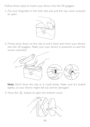 Page 9998
Follow these steps to insert your device into the VR goggles.
1.
 
 Put your fingertips in the hole slot and pull the top cover outward 
to open.
2.  Firmly press down on the clip to pull it back and insert your device 
into the VR goggles. Make sure your device is powered on and the 
screen unlocked. 
Note:  Don’t force the clip or it could break. Make sure it’s locked 
tightly, or your device might fall out and be damaged.
3.
   Press the  button to open the bottom cover. 