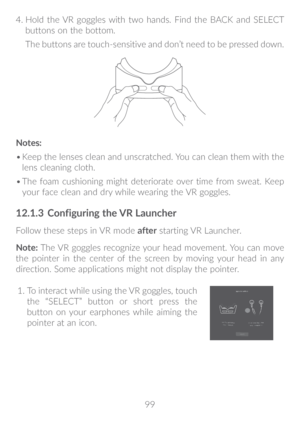 Page 10099
4.
 
 Hold the VR goggles with two hands. Find the BACK and SELECT 
buttons on the bottom. 
The buttons are touch-sensitive and don’t need to be pressed down.
Notes:
•	 Keep the lenses clean and unscratched. You can clean them with the 
lens cleaning cloth.
•	 The foam cushioning might deteriorate over time from sweat. Keep 
your face clean and dry while wearing the VR goggles.
12�1�3  Configuring the VR Launcher
Follow these steps in VR mode  after starting VR Launcher.
Note:  The VR goggles...
