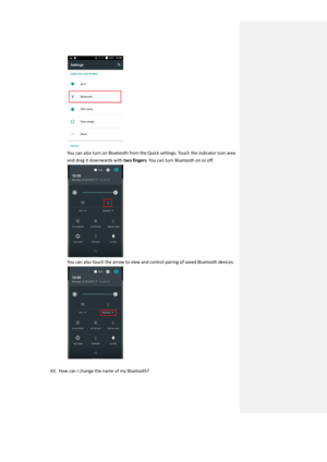 Page 32 
You can also turn on Bluetooth from the Quick settings. Touch the indicator icon area 
and drag it downwards with two fingers. You can turn Bluetooth on or off. 
 
You can also touch the arrow to view and control pairing of saved Bluetooth devices. 
 
 
43. How can I change the name of my Bluetooth?   