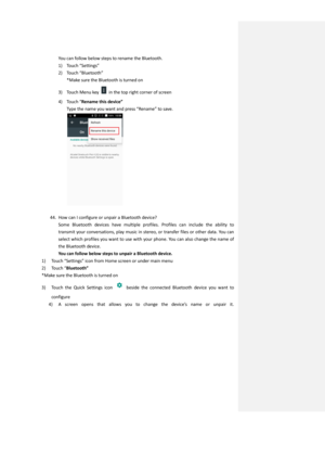 Page 33You can follow below steps to rename the Bluetooth. 
1) Touch “Settings”  
2) Touch “Bluetooth” 
*Make sure the Bluetooth is turned on 
3) Touch Menu key  in the top right corner of screen 
4) Touch “Rename this device” 
Type the name you want and press “Rename” to save. 
 
 
44. How can I configure or unpair a Bluetooth device? 
Some  Bluetooth  devices  have  multiple  profiles.  Profiles  can  include  the  ability  to 
transmit your conversations, play music in stereo, or transfer files or other...