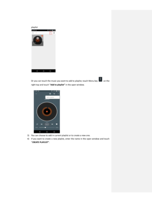 Page 36playlist   
 
 
Or you can touch the music you want to add to playlist, touch Menu key  on the 
right top and touch “Add to playlist” in the open window. 
 
   
3) You can choose to add in current playlist or to create a new one. 
4) If  you want  to create  a  new playlist,  enter  the  name  in  the open window  and  touch 
“CREATE PLAYLIST”.  