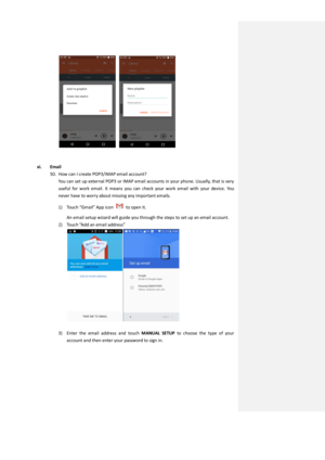 Page 37  
   
 
xi. Email 
50. How can I create POP3/IMAP email account? 
You can set up external POP3 or IMAP email accounts in your phone. Usually, that is very 
useful  for work  email.  It  means  you  can  check  your  work  email  with your  device.  You 
never have to worry about missing any important emails. 
1) Touch “Gmail” App icon  to open it. 
An email setup wizard will guide you through the steps to set up an email account. 
2) Touch ”Add an email address” 
 
 
3) Enter  the  email  address  and...