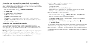 Page 142425
Protecting your phone with a screen lock, pin, or pattern
You can protect your phone by creating a screen lock. When enabled, you 
need to swipe the screen, draw a pattern or enter a numeric PIN or password 
to unlock the phone’s screen and keys.
1. From the home screen, tap 
 > Settings > Lock screen.
2. Tap  Screen lock.
3. Tap  Swipe,  Pattern,  PIN, or Password.
•	 Tap  None to disable screen lock.
•	 Tap  Swipe to enable screen lock.
•	 Tap  Pattern to create a pattern you must draw to unlock...