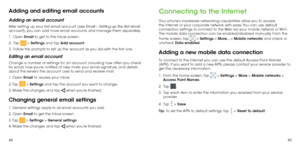 Page 244445
Adding and editing email accounts
Adding an email account
After setting up your first email account (see Email – Setting up the first email 
account), you can add more email accounts and manage them separately.
1 . 
  Open Email to get to the Inbox screen.
2 . 
  Tap  > Settings and tap Add account.
3 . 
  Follow the prompts to set up the account as you did with the first one.
Editing an email account
Change a number of settings for an account, including how often you check 
for email, how you’re...