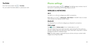 Page 438283
YouTube
From the home screen, tap  > YouTube. 
You can watch YouTube videos or upload your own.
Phone settings
From the home screen, tap  > Settings. The Settings app contains most of 
the tools for customizing and configuring your phone.
WIRELESS & NETWORKS
Wi-Fi
Turn Wi-Fi on or off and configure your Wi-Fi connections. 
When Wi-Fi is on, tap 
 > Advanced > Wi-Fi Direct in the Wi-Fi menu to share 
data between two devices via Wi-Fi Direct. 
Bluetooth
Turn Bluetooth on or off and configure your...